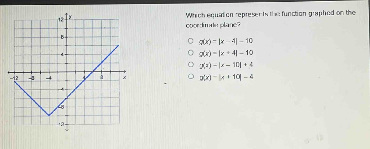 which equation represents the function graphed on the coordinate plane?\n○ g(x)=|x - 4|-10\n○ g(x)=|x + 4|-10\n○ g(x)=|x - 10|+4\n○ g(x)=|x + 10|-4