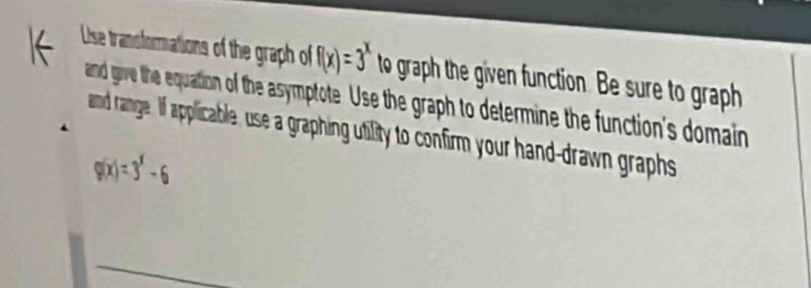 use transformations of the graph of (f(x)=3^{x}) to graph the given function. be sure to graph and give the equation of the asymptote. use the graph to determine the functions domain and range. if applicable, use a graphing utility to confirm your hand - drawn graphs.\ng(x)=3^{x}-6