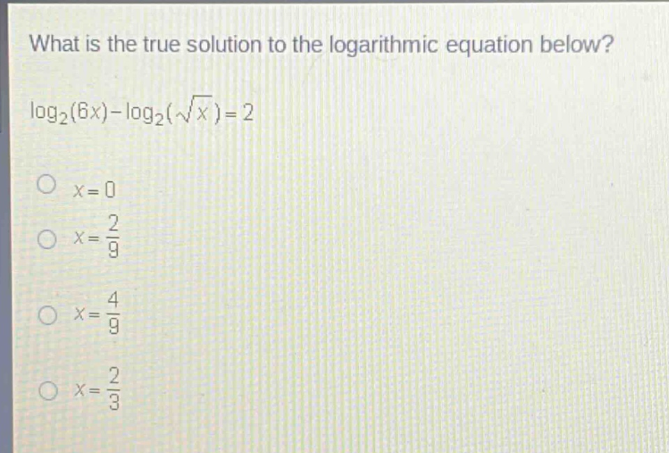 what is the true solution to the logarithmic equation below?\n\\(\\log_2(6x)-\\log_2(\\sqrt{x}) = 2\\)\n\\(x = 0\\)\n\\(x=\frac{2}{9}\\)\n\\(x=\frac{4}{9}\\)\n\\(x=\frac{2}{3}\\)