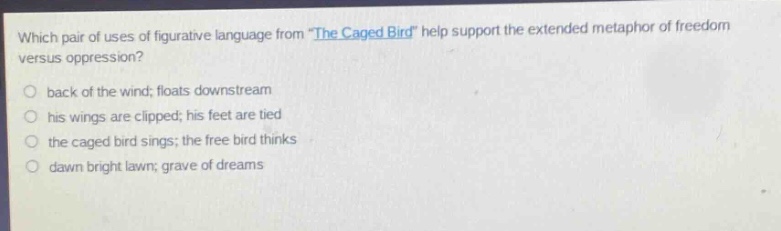 which pair of uses of figurative language from \the caged bird\ help support the extended metaphor of freedom versus oppression?\nback of the wind; floats downstream\nhis wings are clipped; his feet are tied\nthe caged bird sings; the free bird thinks\ndawn bright lawn; grave of dreams