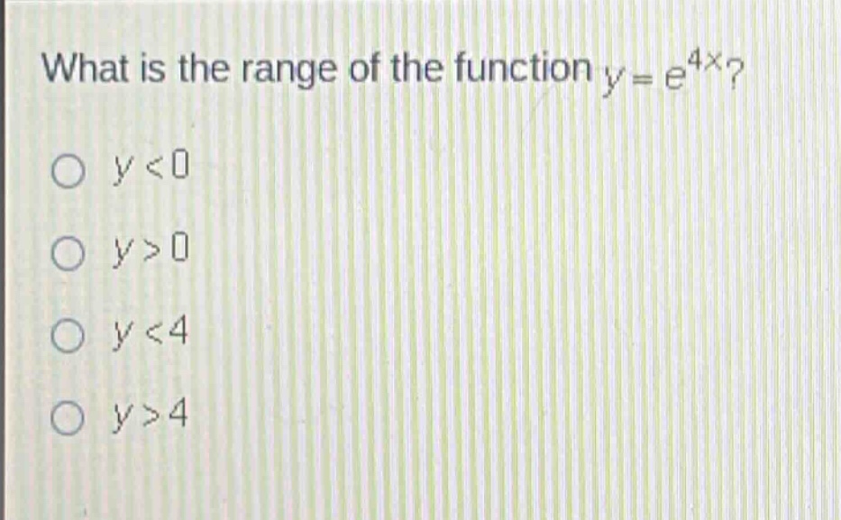 what is the range of the function $y = e^{4x}$?\n$y<0$\n$y > 0$\n$y<4$\n$y>4$