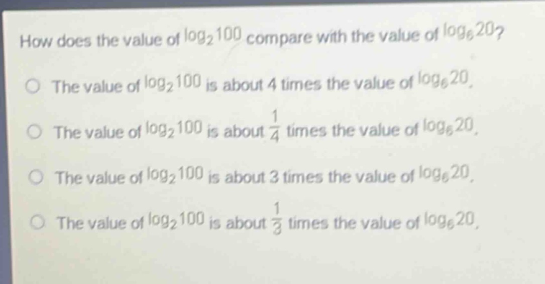 how does the value of $log_2{100}$ compare with the value of $log_6{20}$?\nthe value of $log_2{100}$ is about 4 times the value of $log_6{20}$.\nthe value of $log_2{100}$ is about $\frac{1}{4}$ times the value of $log_6{20}$.\nthe value of $log_2{100}$ is about 3 times the value of $log_6{20}$.\nthe value of $log_2{100}$ is about $\frac{1}{3}$ times the value of $log_6{20}$.