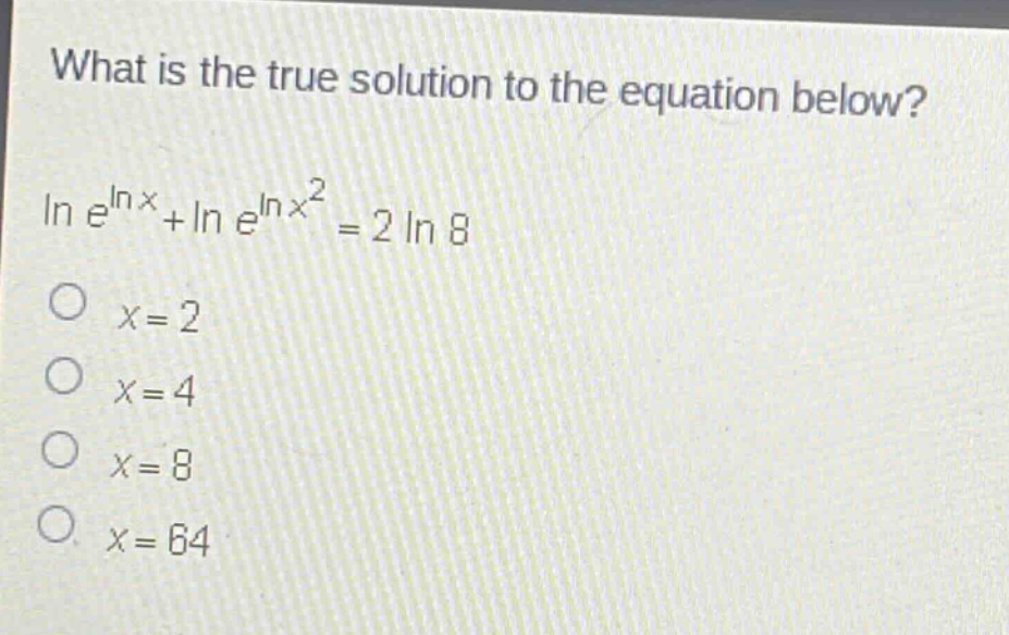 what is the true solution to the equation below?\n$ln e^{ln x}+ln e^{ln x^{2}} = 2ln 8$\n$x = 2$\n$x = 4$\n$x = 8$\n$x = 64$
