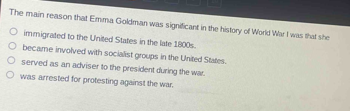 the main reason that emma goldman was significant in the history of world war i was that she\nimmigrated to the united states in the late 1800s.\nbecame involved with socialist groups in the united states.\nserved as an adviser to the president during the war.\nwas arrested for protesting against the war.