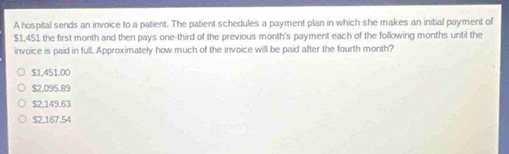 a hospital sends an invoice to a patient. the patient schedules a payment plan in which she makes an initial payment of $1,451 the first month and then pays one - third of the previous months payment each of the following months until the invoice is paid in full. approximately how much of the invoice will be paid after the fourth month?\n$1,451.00\n$2,095.89\n$2,149.63\n$2,167.54
