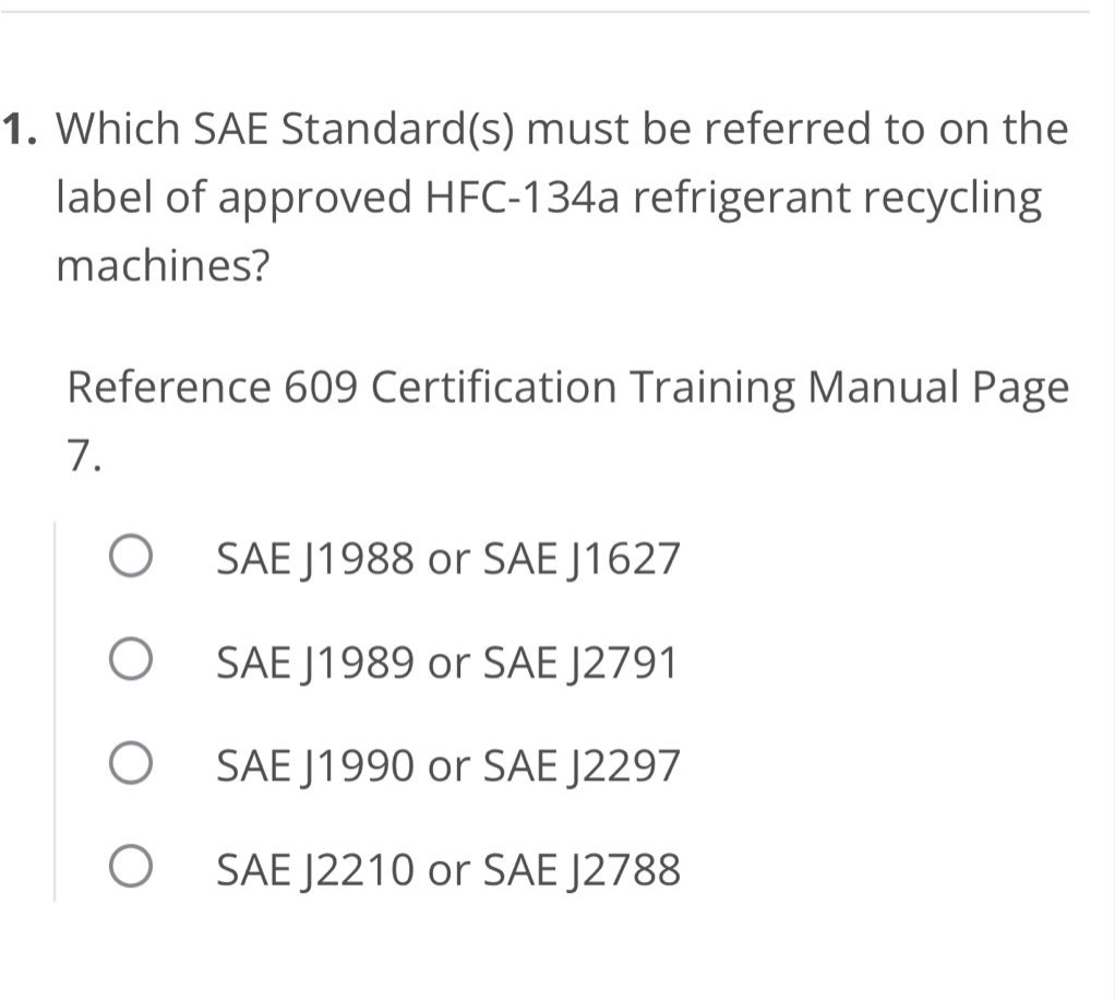 1. which sae standard(s) must be referred to on the label of approved hfc - 134a refrigerant recycling machines?\nreference 609 certification training manual page 7.\nsae j1988 or sae j1627\nsae j1989 or sae j2791\nsae j1990 or sae j2297\nsae j2210 or sae j2788