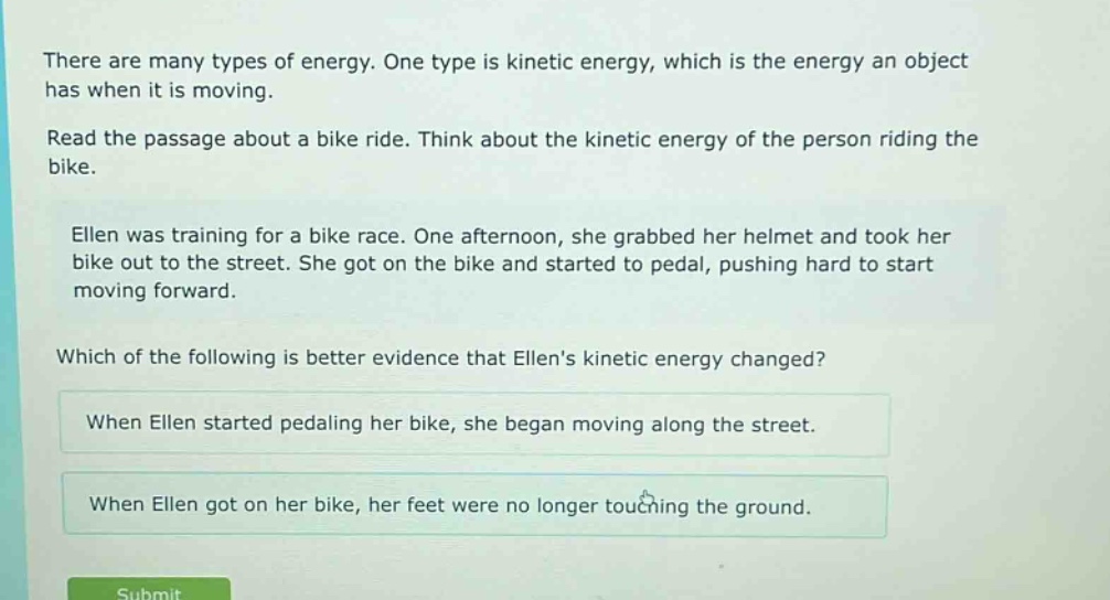 there are many types of energy. one type is kinetic energy, which is the energy an object has when it is moving.\nread the passage about a bike ride. think about the kinetic energy of the person riding the bike.\nellen was training for a bike race. one afternoon, she grabbed her helmet and took her bike out to the street. she got on the bike and started to pedal, pushing hard to start moving forward.\nwhich of the following is better evidence that ellens kinetic energy changed?\nwhen ellen started pedaling her bike, she began moving along the street.\nwhen ellen got on her bike, her feet were no longer touching the ground.