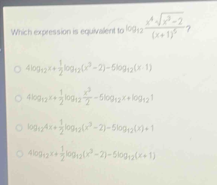 which expression is equivalent to $log_{12}\frac{x^{4}sqrt{x^{3}-2}}{(x + 1)^{5}}$?\n$4log_{12}x+\frac{1}{2}log_{12}(x^{3}-2)-5log_{12}(x + 1)$\n$4log_{12}x+\frac{1}{2}log_{12}\frac{x^{3}}{2}-5log_{12}x+log_{12}1$\n$log_{12}4x+\frac{1}{2}log_{12}(x^{3}-2)-5log_{12}(x)+1$\n$4log_{12}x+\frac{1}{2}log_{12}(x^{3}-2)-5log_{12}(x + 1)$