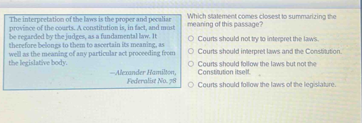 the interpretation of the laws is the proper and peculiar province of the courts. a constitution is, in fact, and must be regarded by the judges, as a fundamental law. it therefore belongs to them to ascertain its meaning, as well as the meaning of any particular act proceeding from the legislative body. -alexander hamilton, federalist no. 78 which statement comes closest to summarizing the meaning of this passage? courts should not try to interpret the laws. courts should interpret laws and the constitution. courts should follow the laws but not the constitution itself. courts should follow the laws of the legislature.