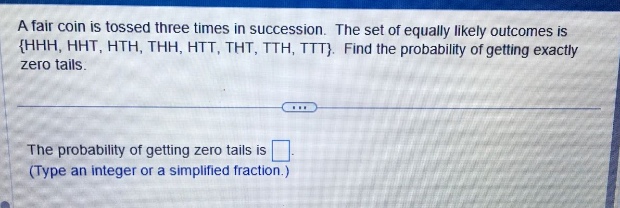 a fair coin is tossed three times in succession. the set of equally likely outcomes is {hhh, hht, hth, thh, htt, tht, tth, ttt}. find the probability of getting exactly zero tails.\nthe probability of getting zero tails is \n(type an integer or a simplified fraction.)
