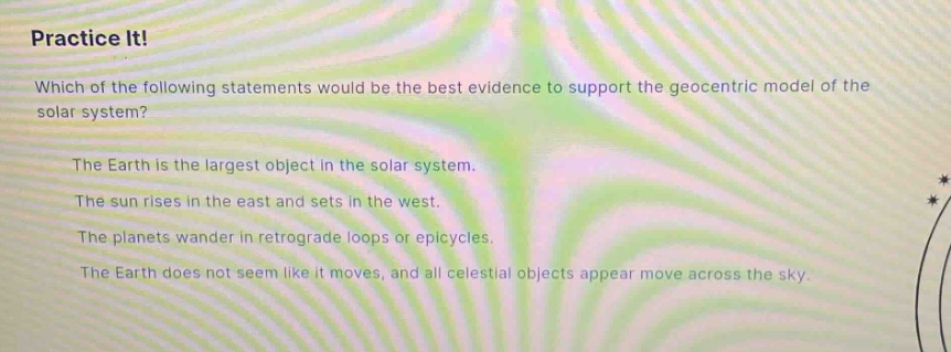 practice it!\nwhich of the following statements would be the best evidence to support the geocentric model of the solar system?\nthe earth is the largest object in the solar system.\nthe sun rises in the east and sets in the west.\nthe planets wander in retrograde loops or epicycles.\nthe earth does not seem like it moves, and all celestial objects appear move across the sky.