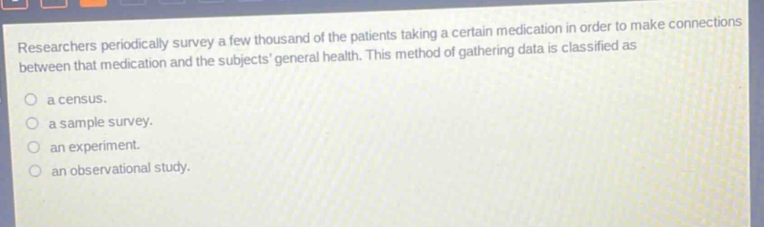 researchers periodically survey a few thousand of the patients taking a certain medication in order to make connections between that medication and the subjects general health. this method of gathering data is classified as\n\na census.\n\na sample survey.\n\nan experiment.\n\nan observational study.