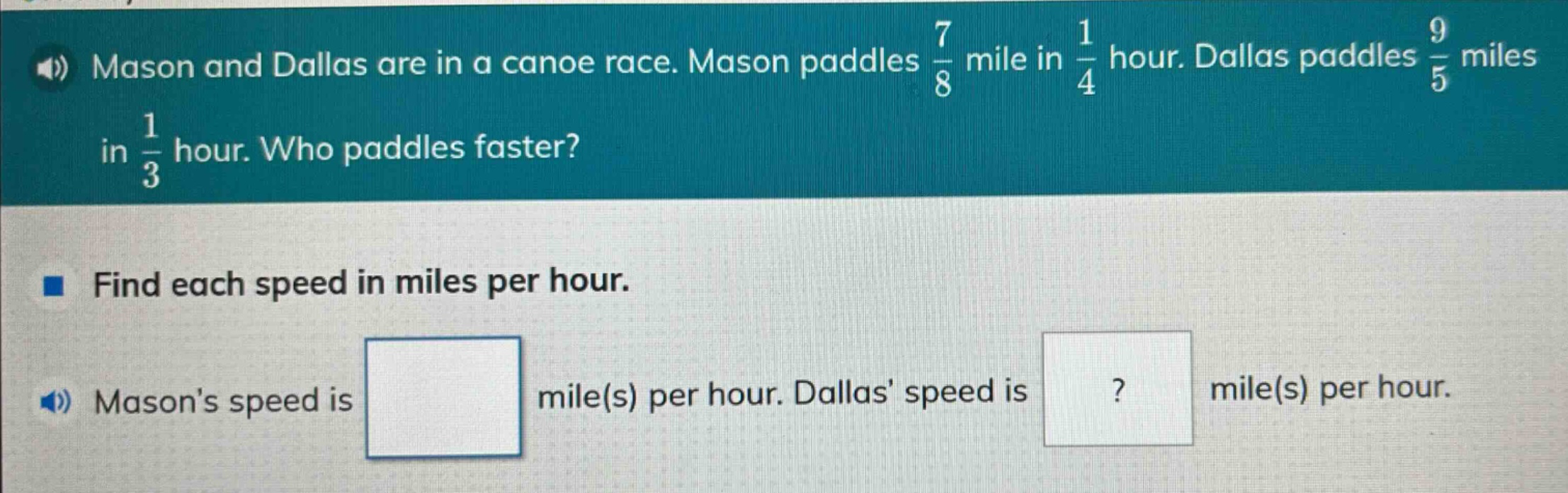 mason and dallas are in a canoe race. mason paddles $\frac{7}{8}$ mile in $\frac{1}{4}$ hour. dallas paddles $\frac{9}{5}$ miles in $\frac{1}{3}$ hour. who paddles faster? find each speed in miles per hour. masons speed is mile(s) per hour. dallas speed is mile(s) per hour.