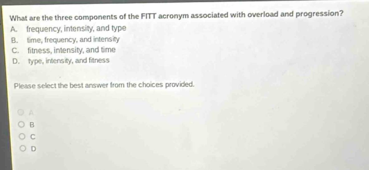 what are the three components of the fitt acronym associated with overload and progression? a. frequency, intensity, and type b. time, frequency, and intensity c. fitness, intensity, and time d. type, intensity, and fitness please select the best answer from the choices provided.