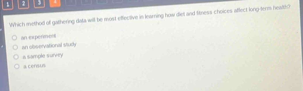 which method of gathering data will be most effective in learning how diet and fitness choices affect long - term health?\n○ an experiment\n○ an observational study\n○ a sample survey\n○ a census