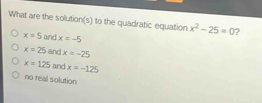 what are the solution(s) to the quadratic equation $x^{2}-25 = 0$?\n$x = 5$ and $x=-5$\n$x = 25$ and $x=-25$\n$x = 125$ and $x=-125$\nno real solution