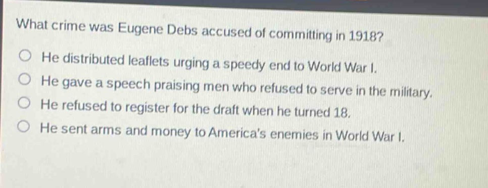 what crime was eugene debs accused of committing in 1918?\nhe distributed leaflets urging a speedy end to world war i.\nhe gave a speech praising men who refused to serve in the military.\nhe refused to register for the draft when he turned 18.\nhe sent arms and money to americas enemies in world war i.