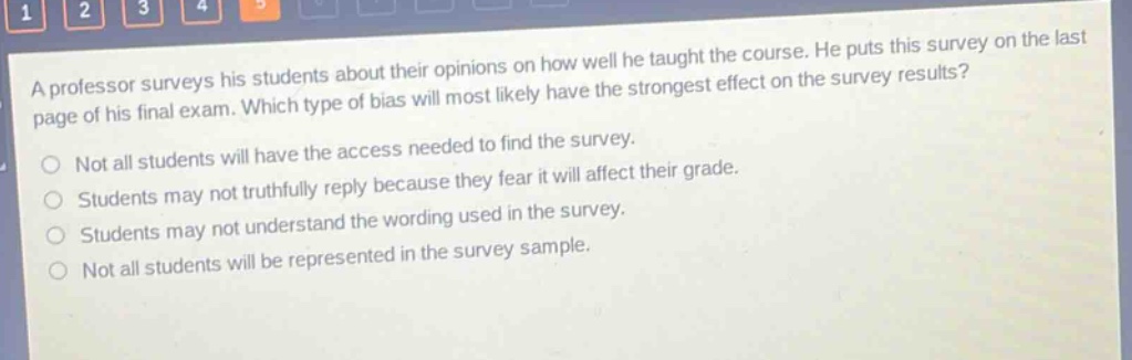a professor surveys his students about their opinions on how well he taught the course. he puts this survey on the last page of his final exam. which type of bias will most likely have the strongest effect on the survey results?\nnot all students will have the access needed to find the survey.\nstudents may not truthfully reply because they fear it will affect their grade.\nstudents may not understand the wording used in the survey.\nnot all students will be represented in the survey sample.