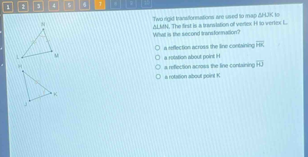 two rigid transformations are used to map △hjk to △lmn. the first is a translation of vertex h to vertex l. what is the second transformation?\n a reflection across the line containing hk\n a rotation about point h\n a reflection across the line containing hj\n a rotation about point k