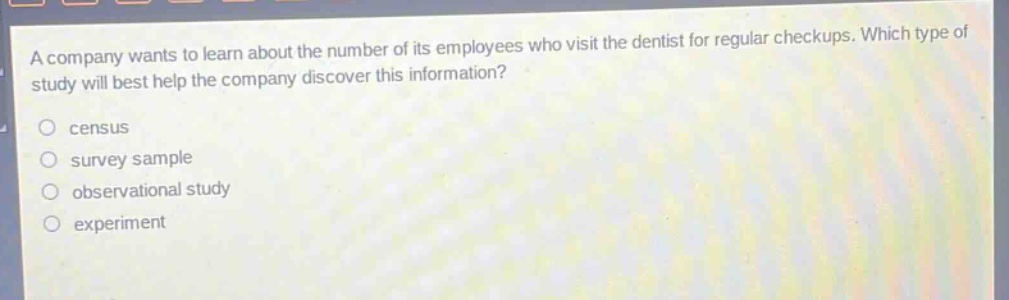 a company wants to learn about the number of its employees who visit the dentist for regular checkups. which type of study will best help the company discover this information?\n○ census\n○ survey sample\n○ observational study\n○ experiment