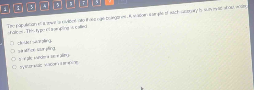 the population of a town is divided into three age categories. a random sample of each category is surveyed about voting choices. this type of sampling is called\n\ncluster sampling.\nstratified sampling.\nsimple random sampling.\nsystematic random sampling.