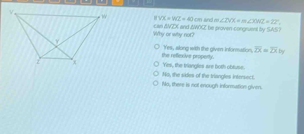 if vx = wz = 40 cm and m∠zvx = m∠xwz = 22°, can △vzx and △wxz be proven congruent by sas? why or why not?\nyes, along with the given information, zx ≅ zx by the reflexive property.\nyes, the triangles are both obtuse.\nno, the sides of the triangles intersect.\nno, there is not enough information given.