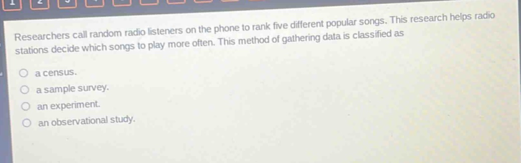 researchers call random radio listeners on the phone to rank five different popular songs. this research helps radio stations decide which songs to play more often. this method of gathering data is classified as\n\na census.\n\na sample survey.\n\nan experiment.\n\nan observational study.