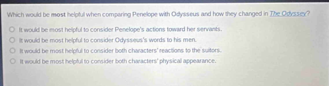 which would be most helpful when comparing penelope with odysseus and how they changed in the odyssey?\nit would be most helpful to consider penelopes actions toward her servants.\nit would be most helpful to consider odysseuss words to his men.\nit would be most helpful to consider both characters reactions to the suitors.\nit would be most helpful to consider both characters physical appearance.