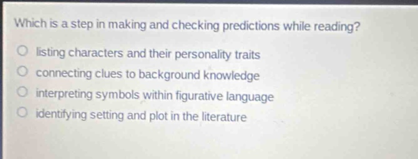 which is a step in making and checking predictions while reading?\nlisting characters and their personality traits\nconnecting clues to background knowledge\ninterpreting symbols within figurative language\nidentifying setting and plot in the literature