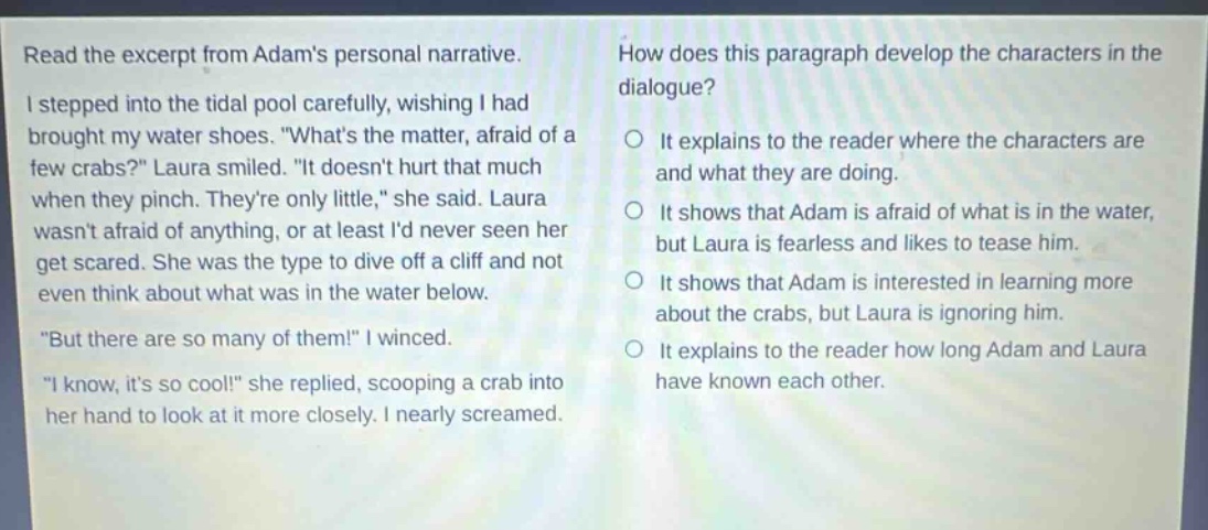 read the excerpt from adams personal narrative. i stepped into the tidal pool carefully, wishing i had brought my water shoes. \whats the matter, afraid of a few crabs?\ laura smiled. \it doesnt hurt that much when they pinch. theyre only little,\ she said. laura wasnt afraid of anything, or at least id never seen her get scared. she was the type to dive off a cliff and not even think about what was in the water below. \but there are so many of them!\ i winced. \i know, its so cool!\ she replied, scooping a crab into her hand to look at it more closely. i nearly screamed. how does this paragraph develop the characters in the dialogue? it explains to the reader where the characters are and what they are doing. it shows that adam is afraid of what is in the water, but laura is fearless and likes to tease him. it shows that adam is interested in learning more about the crabs, but laura is ignoring him. it explains to the reader how long adam and laura have known each other.
