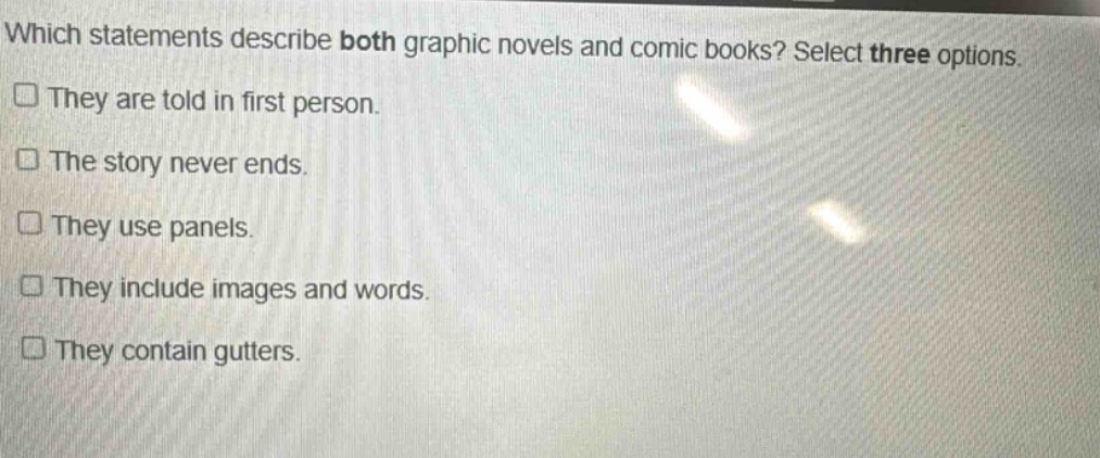 which statements describe both graphic novels and comic books? select three options.\n□ they are told in first person.\n□ the story never ends.\n□ they use panels.\n□ they include images and words.\n□ they contain gutters.