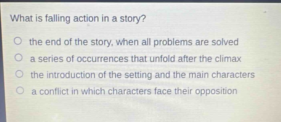 what is falling action in a story?\no the end of the story, when all problems are solved\no a series of occurrences that unfold after the climax\no the introduction of the setting and the main characters\no a conflict in which characters face their opposition