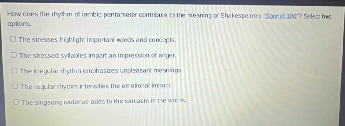 how does the rhythm of iambic pentameter contribute to the meaning of shakespeares \sonnet 100\? select two options.\nthe stresses highlight important words and concepts.\nthe stressed syllables impart an impression of anger.\nthe irregular rhythm emphasizes unpleasant meanings.\nthe regular rhythm intensifies the emotional impact.\nthe singsong cadence adds to the sarcasm in the words.