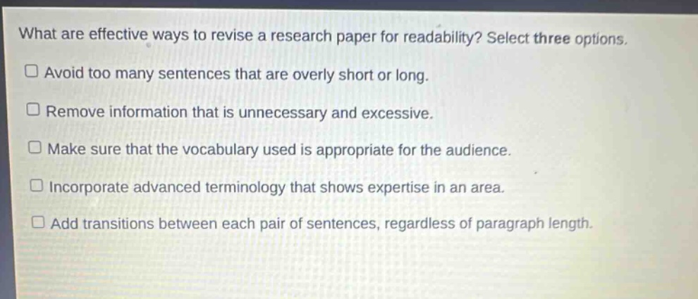 what are effective ways to revise a research paper for readability? select three options.\navoid too many sentences that are overly short or long.\nremove information that is unnecessary and excessive.\nmake sure that the vocabulary used is appropriate for the audience.\nincorporate advanced terminology that shows expertise in an area.\nadd transitions between each pair of sentences, regardless of paragraph length.