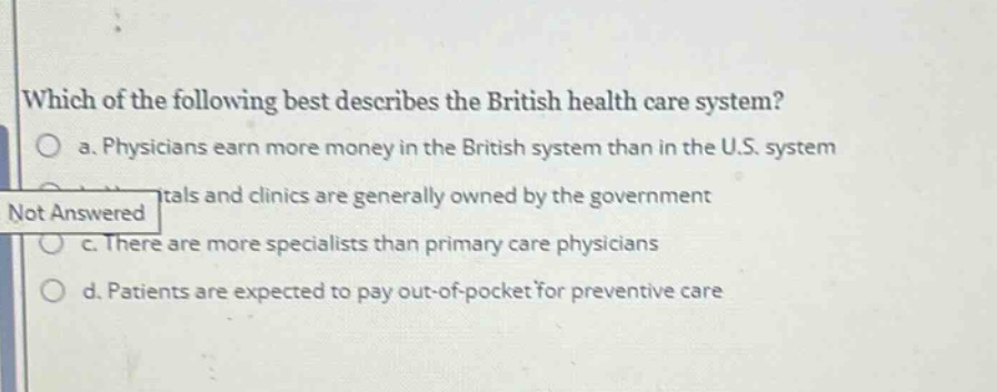 which of the following best describes the british health care system?\no a. physicians earn more money in the british system than in the u.s. system\ntals and clinics are generally owned by the government\nnot answered\no c. there are more specialists than primary care physicians\no d. patients are expected to pay out - of - pocket for preventive care
