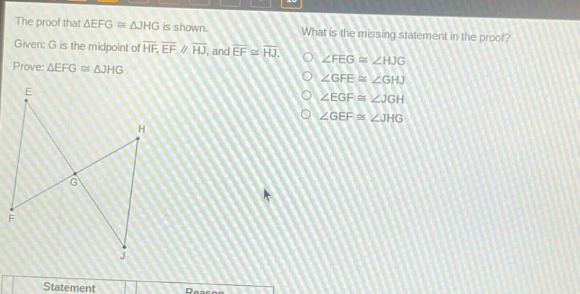 the proof that $\triangle efgcong\triangle jhg$ is shown. given: g is the mid - point of $overline{hf}$, $overline{ef}paralleloverline{hj}$, and $overline{ef}congoverline{hj}$. prove: $\triangle efgcong\triangle jhg$. what is the missing statement in the proof? $angle fegcongangle hjg$ $angle gfecongangle ghj$ $angle egfcongangle jgh$ $angle gefcongangle jhg$