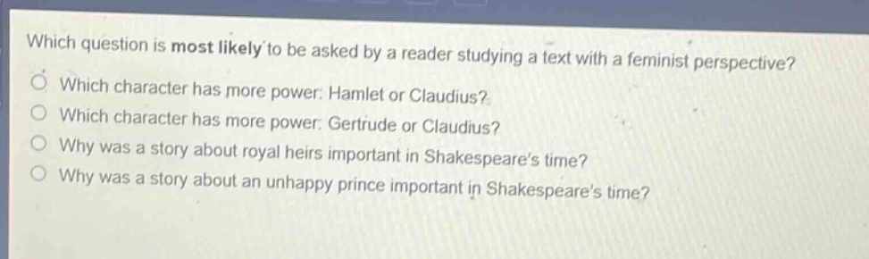 which question is most likely to be asked by a reader studying a text with a feminist perspective?\nwhich character has more power: hamlet or claudius?\nwhich character has more power: gertrude or claudius?\nwhy was a story about royal heirs important in shakespeares time?\nwhy was a story about an unhappy prince important in shakespeares time?