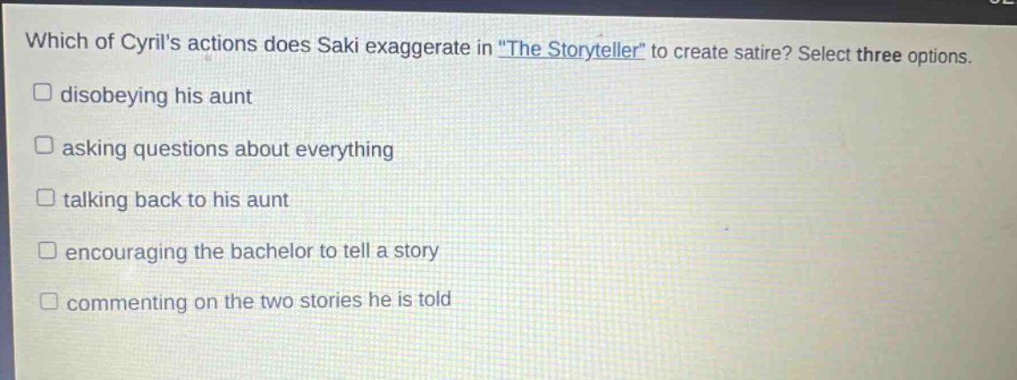 which of cyrils actions does saki exaggerate in \the storyteller\ to create satire? select three options. \n□ disobeying his aunt\n□ asking questions about everything\n□ talking back to his aunt\n□ encouraging the bachelor to tell a story\n□ commenting on the two stories he is told