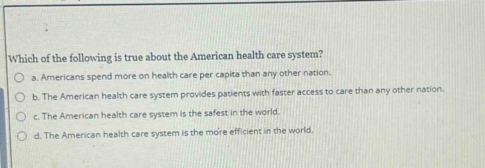 which of the following is true about the american health care system?\n a. americans spend more on health care per capita than any other nation.\n b. the american health care system provides patients with faster access to care than any other nation.\n c. the american health care system is the safest in the world.\n d. the american health care system is the more efficient in the world.