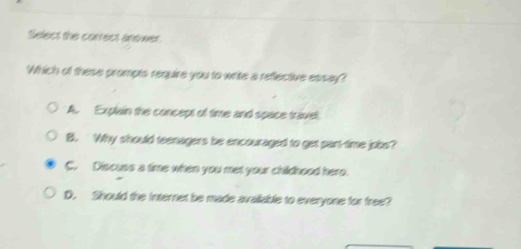 select the correct answer. which of these prompts require you to write a reflective essay? a. explain the concept of time and space travel. b. why should teenagers be encouraged to get part - time jobs? c. discuss a time when you met your childhood hero. d. should the internet be made available to everyone for free?
