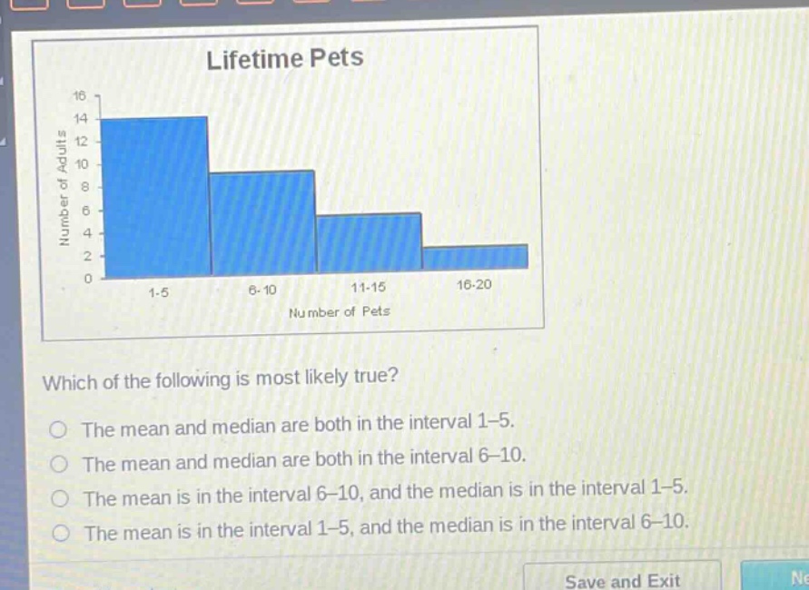 lifetime pets\nwhich of the following is most likely true?\nthe mean and median are both in the interval 1 - 5.\nthe mean and median are both in the interval 6 - 10.\nthe mean is in the interval 6 - 10, and the median is in the interval 1 - 5.\nthe mean is in the interval 1 - 5, and the median is in the interval 6 - 10.