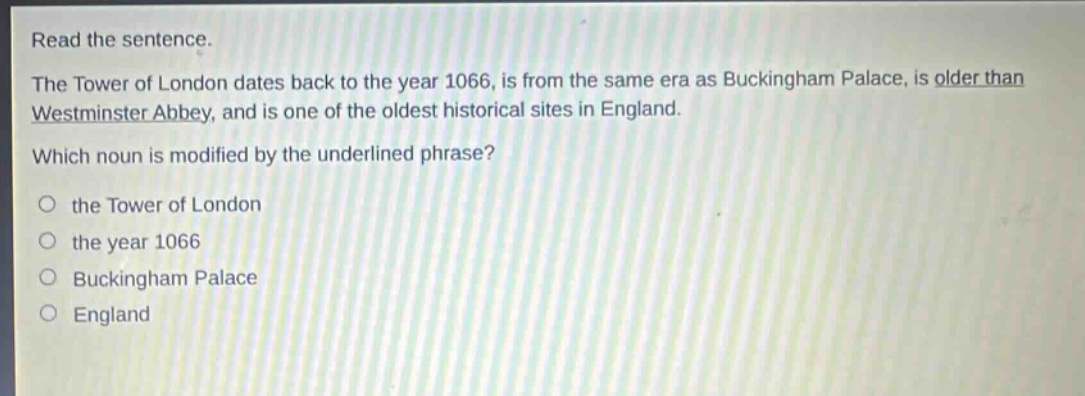 read the sentence.\nthe tower of london dates back to the year 1066, is from the same era as buckingham palace, is older than westminster abbey, and is one of the oldest historical sites in england.\nwhich noun is modified by the underlined phrase?\no the tower of london\no the year 1066\no buckingham palace\no england