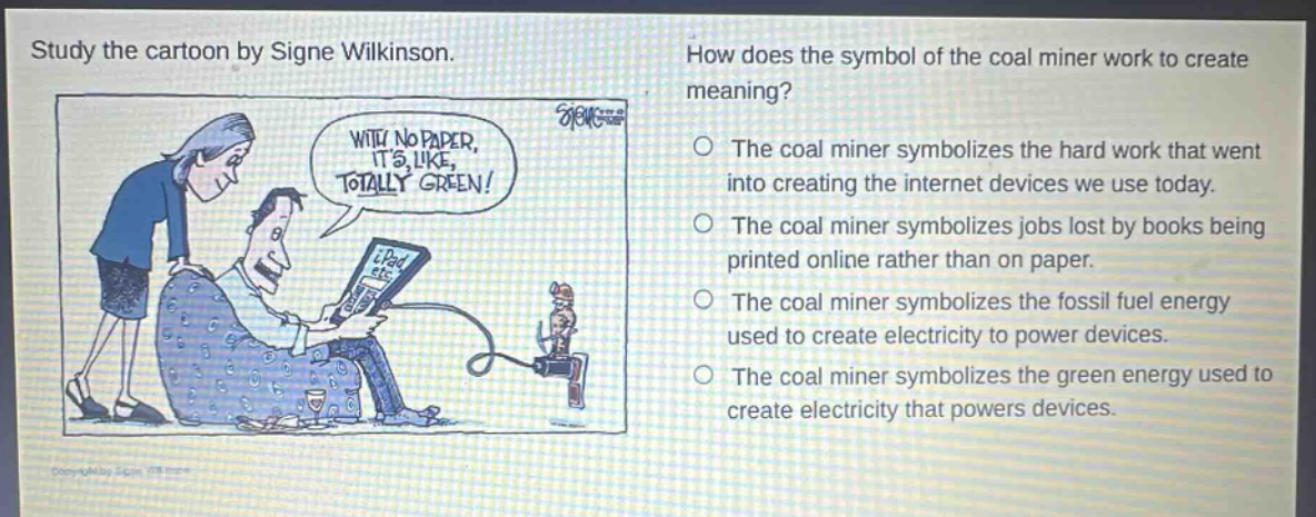study the cartoon by signe wilkinson. how does the symbol of the coal miner work to create meaning? with no paper, its like, totally green! the coal miner symbolizes the hard work that went into creating the internet devices we use today. the coal miner symbolizes jobs lost by books being printed online rather than on paper. the coal miner symbolizes the fossil fuel energy used to create electricity to power devices. the coal miner symbolizes the green energy used to create electricity that powers devices.