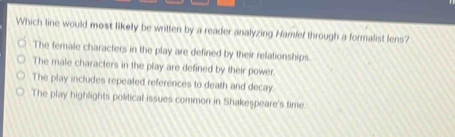 which line would most likely be written by a reader analyzing hamlet through a formalist lens?\nthe female characters in the play are defined by their relationships.\nthe male characters in the play are defined by their power.\nthe play includes repeated references to death and decay.\nthe play highlights political issues common in shakespeares time.