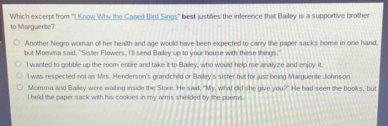 which excerpt from \i know why the caged bird sings\ best justifies the inference that bailey is a supportive brother to marguerite?\nanother negro woman of her health and age would have been expected to carry the paper sacks home in one hand, but momma said, \sister flowers, ill send bailey up to your house with these things.\\ni wanted to gobble up the room entire and take it to bailey, who would help me analyze and enjoy it.\ni was respected not as mrs. hendersons grandchild or baileys sister but for just being marguerite johnson.\nmomma and bailey were waiting inside the store. he said, \my, what did she give you?\ he had seen the books, but i held the paper sack with his cookies in my arms shielded by the poems.