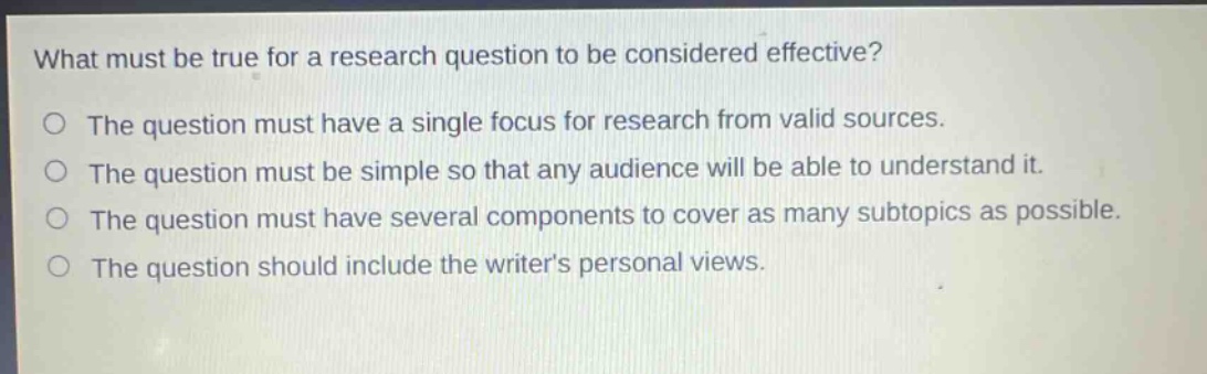 what must be true for a research question to be considered effective?\nthe question must have a single focus for research from valid sources.\nthe question must be simple so that any audience will be able to understand it.\nthe question must have several components to cover as many subtopics as possible.\nthe question should include the writers personal views.