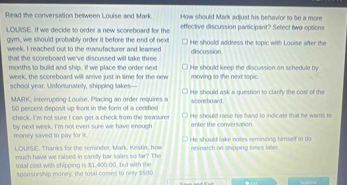 read the conversation between louise and mark. louise. if we decide to order a new scoreboard for the gym, we should probably order it before the end of next week. i reached out to the manufacturer and learned that the scoreboard weve discussed will take three months to build and ship. if we place the order next week, the scoreboard will arrive just in time for the new school year. unfortunately, shipping takes— mark, interrupting louise. placing an order requires a 50 percent deposit up front in the form of a certified check. im not sure i can get a check from the treasurer by next week. im not even sure we have enough money saved to pay for it. louise. thanks for the reminder, mark. kristin, how much have we raised in candy bar sales so far? the total cost with shipping is $1,400.00, but with the sponsorship money, the total comes to only $580. how should mark adjust his behavior to be a more effective discussion participant? select two options. he should address the topic with louise after the discussion. he should keep the discussion on schedule by moving to the next topic. he should ask a question to clarify the cost of the scoreboard. he should raise his hand to indicate that he wants to enter the conversation. he should take notes reminding himself to do research on shipping times later.