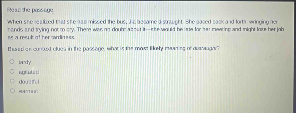 read the passage. when she realized that she had missed the bus, jia became distraught. she paced back and forth, wringing her hands and trying not to cry. there was no doubt about it—she would be late for her meeting and might lose her job as a result of her tardiness. based on context clues in the passage, what is the most likely meaning of distraught?\no tardy\no agitated\no doubtful\no earnest