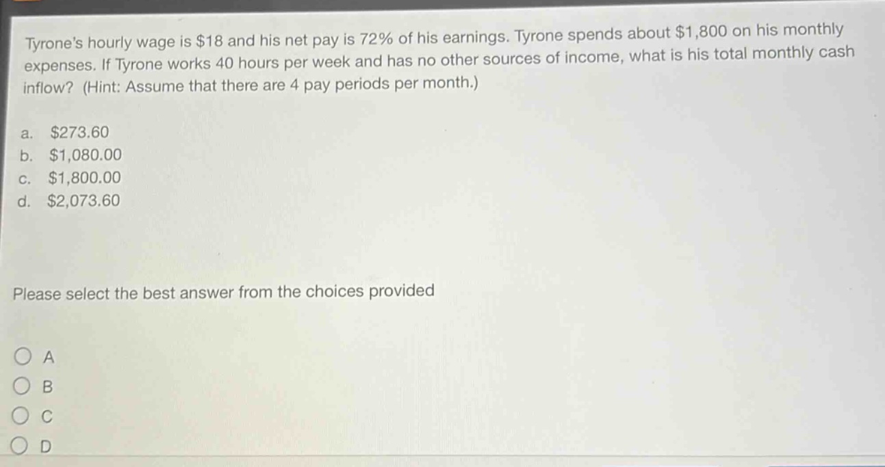 tyrones hourly wage is $18 and his net pay is 72% of his earnings. tyrone spends about $1,800 on his monthly expenses. if tyrone works 40 hours per week and has no other sources of income, what is his total monthly cash inflow? (hint: assume that there are 4 pay periods per month.)\na. $273.60\nb. $1,080.00\nc. $1,800.00\nd. $2,073.60\nplease select the best answer from the choices provided\na\nb\nc\nd