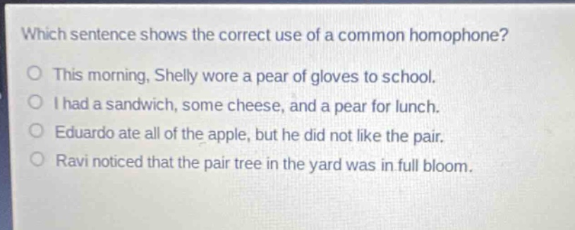 which sentence shows the correct use of a common homophone?\no this morning, shelly wore a pear of gloves to school.\no i had a sandwich, some cheese, and a pear for lunch.\no eduardo ate all of the apple, but he did not like the pair.\no ravi noticed that the pair tree in the yard was in full bloom.